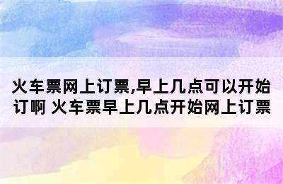 火车票网上订票,早上几点可以开始订啊 火车票早上几点开始网上订票